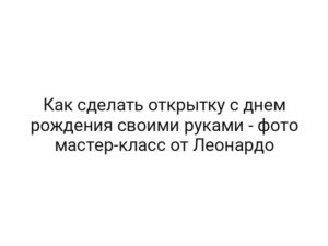 Как сделать открытку с днем рождения своими руками — фото мастер-класс от Леонардо