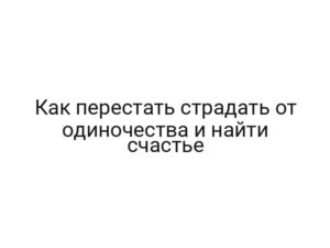 Как перестать страдать от одиночества и найти счастье