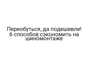 Переобуться, да подешевле! 6 способов сэкономить на шиномонтаже