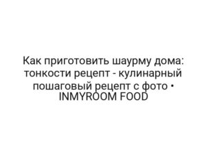 Как приготовить шаурму дома: тонкости рецепт — кулинарный пошаговый рецепт с фото • INMYROOM FOOD